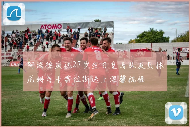 阿诺德庆祝27岁生日皇马队友贝林厄姆与卡雷拉斯送上温馨祝福