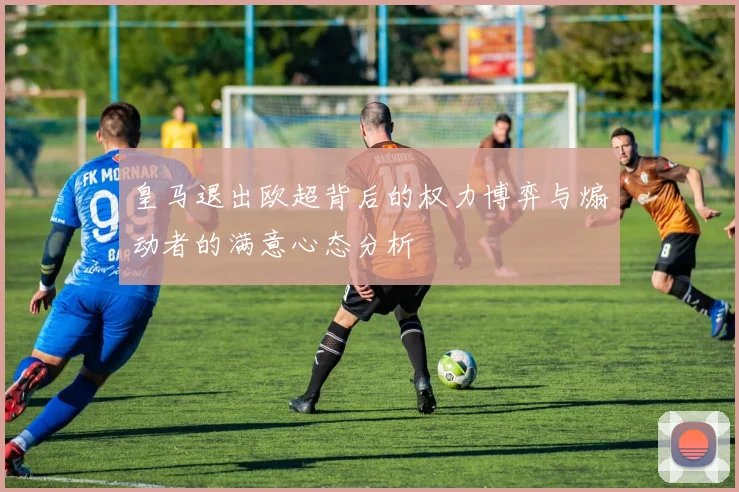 皇马退出欧超背后的权力博弈与煽动者的满意心态分析