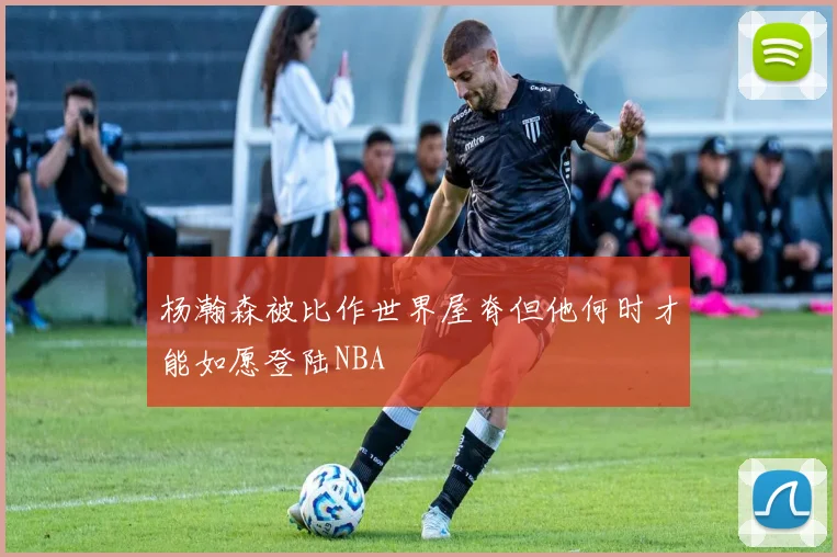 杨瀚森被比作世界屋脊但他何时才能如愿登陆NBA