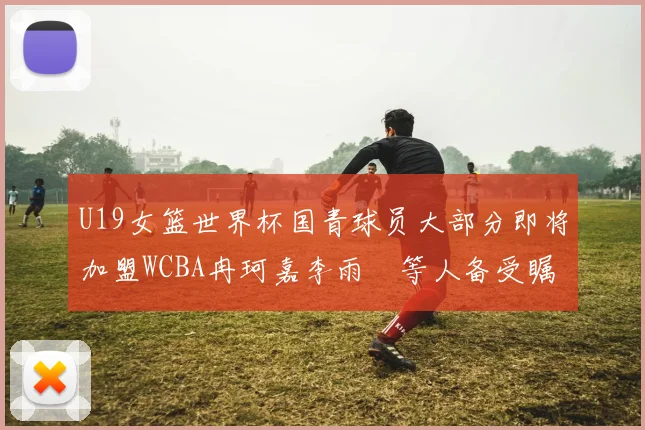 U19女篮世界杯国青球员大部分即将加盟WCBA冉珂嘉李雨汧等人备受瞩目