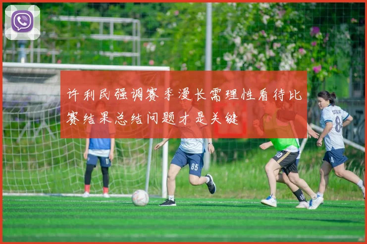 许利民强调赛季漫长需理性看待比赛结果总结问题才是关键