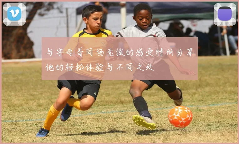 与字母哥同场竞技的感受特纳分享他的轻松体验与不同之处