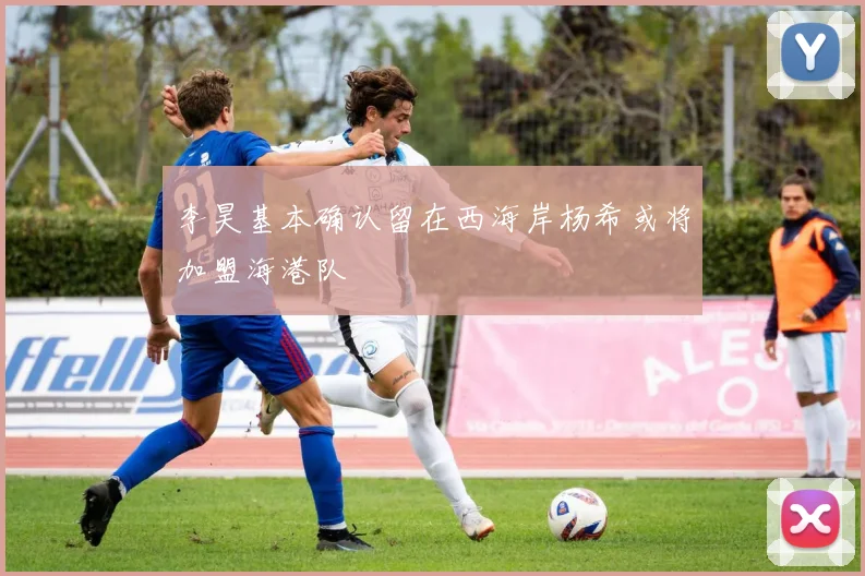 李昊基本确认留在西海岸杨希或将加盟海港队