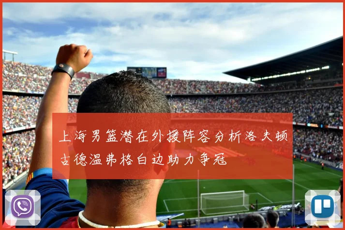 上海男篮潜在外援阵容分析洛夫顿古德温弗格白边助力争冠