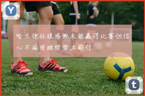 哈兰德社媒感慨未能赢得比赛但信心不减将继续努力前行