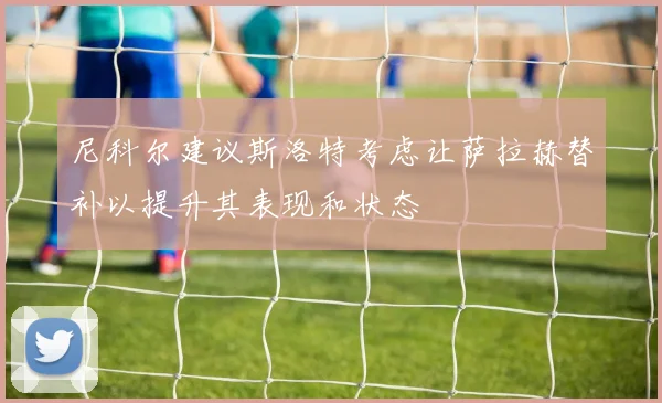 尼科尔建议斯洛特考虑让萨拉赫替补以提升其表现和状态