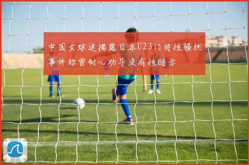 中国女球迷揭露日本U23门将性骚扰事件称曾耐心劝导没有性暗示