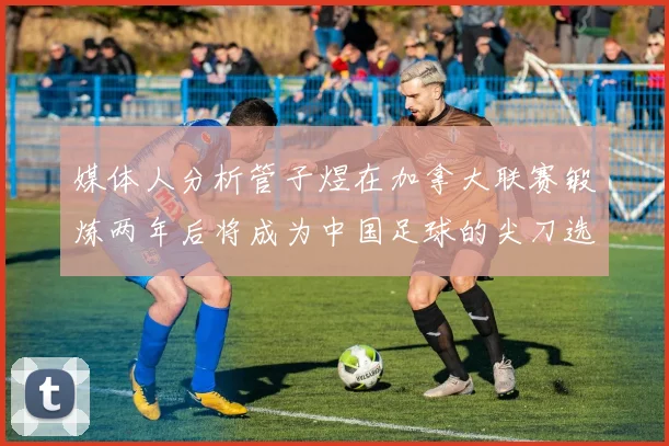 媒体人分析管子煜在加拿大联赛锻炼两年后将成为中国足球的尖刀选手
