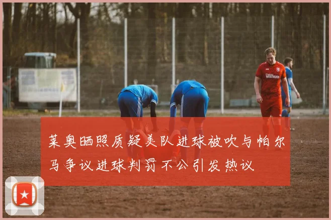 莱奥晒照质疑美队进球被吹与帕尔马争议进球判罚不公引发热议