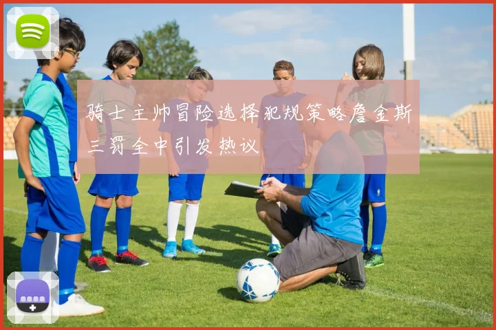 骑士主帅冒险选择犯规策略詹金斯三罚全中引发热议