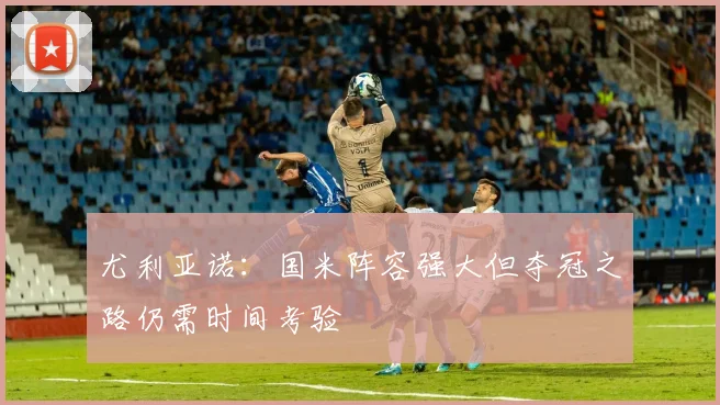 尤利亚诺：国米阵容强大但夺冠之路仍需时间考验