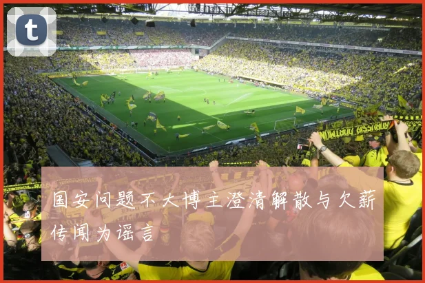 国安问题不大博主澄清解散与欠薪传闻为谣言