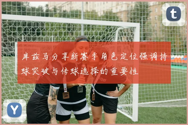 库兹马分享新赛季角色定位强调持球突破与传球选择的重要性