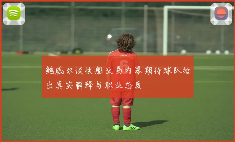 鲍威尔谈快船交易内幕期待球队给出真实解释与职业态度