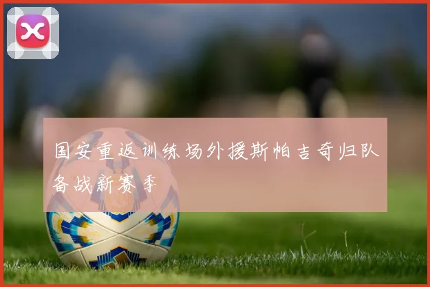 国安重返训练场外援斯帕吉奇归队备战新赛季