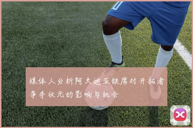媒体人分析阿夫迪亚缺席对开拓者争夺状元的影响与机会
