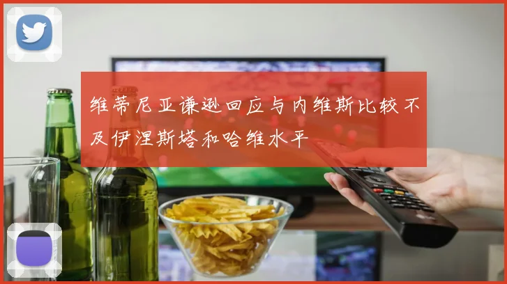 维蒂尼亚谦逊回应与内维斯比较不及伊涅斯塔和哈维水平