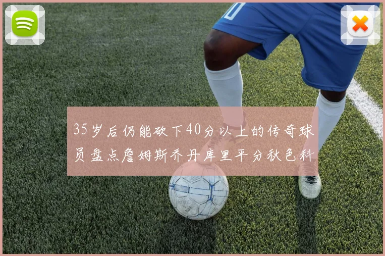 35岁后仍能砍下40分以上的传奇球员盘点詹姆斯乔丹库里平分秋色科比60分马龙曾获MVP