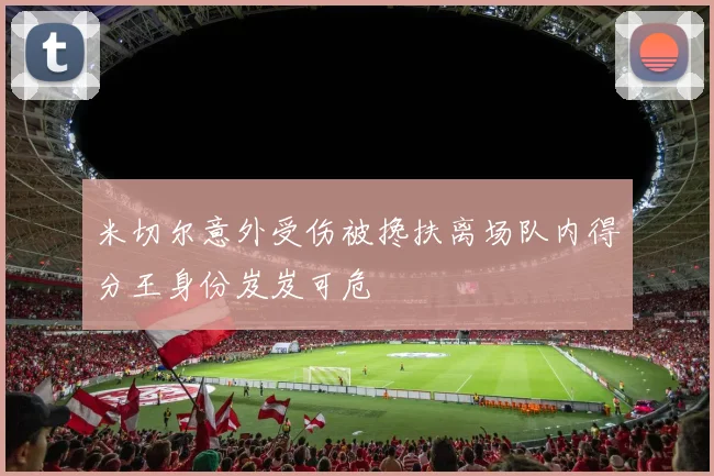 米切尔意外受伤被搀扶离场队内得分王身份岌岌可危
