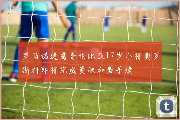 罗马诺透露哥伦比亚17岁小将奥罗斯科即将完成曼联加盟手续