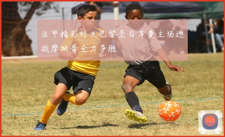 法甲精彩对决巴黎圣日耳曼主场迎战摩纳哥全力争胜