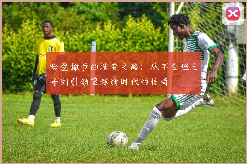 哈登撤步的演变之路：从不合理出手到引领篮球新时代的传奇