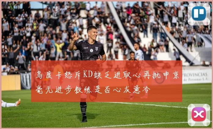 乌度卡怒斥KD缺乏进取心再批申京毫无进步教练是否心灰意冷