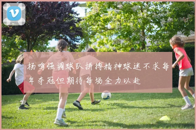 杨鸣强调球队拼搏精神球迷不求每年夺冠但期待每场全力以赴