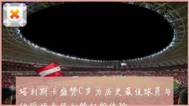 塔利斯卡盛赞C罗为历史最佳球员与他同场竞技如梦幻般体验