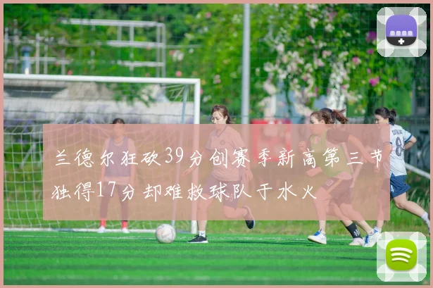 兰德尔狂砍39分创赛季新高第三节独得17分却难救球队于水火