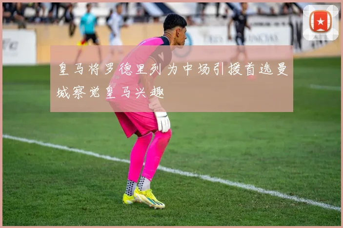 皇马将罗德里列为中场引援首选曼城察觉皇马兴趣