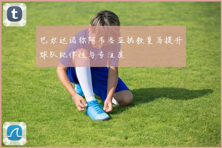 巴尔达诺称阿韦洛亚执教皇马提升球队纪律性与专注度