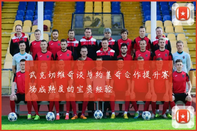 武克切维奇谈与约基奇合作提升赛场成熟度的宝贵经验