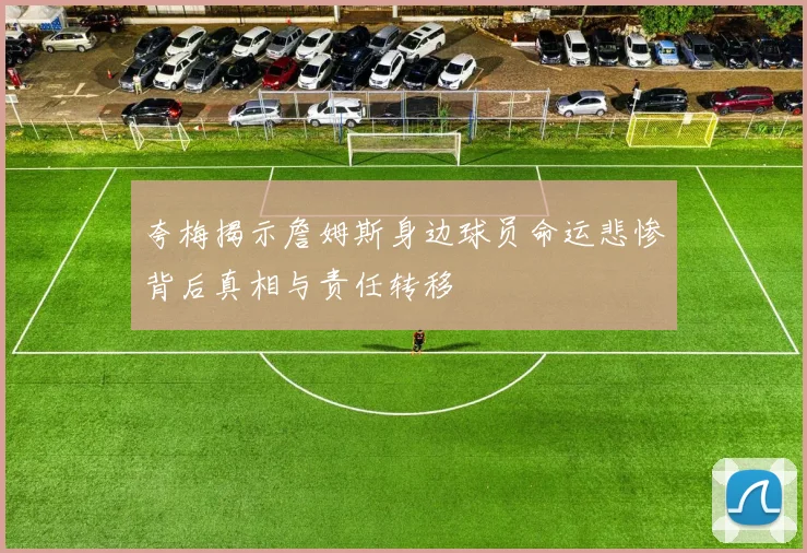 夸梅揭示詹姆斯身边球员命运悲惨背后真相与责任转移