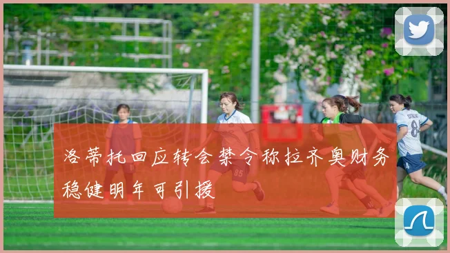 洛蒂托回应转会禁令称拉齐奥财务稳健明年可引援