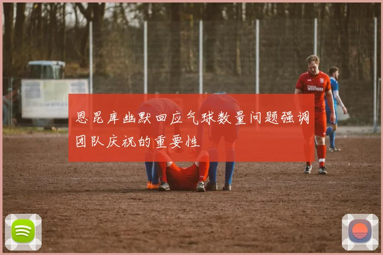 恩昆库幽默回应气球数量问题强调团队庆祝的重要性