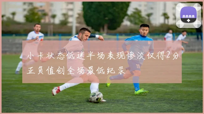 小卡状态低迷半场表现惨淡仅得2分正负值创全场最低纪录