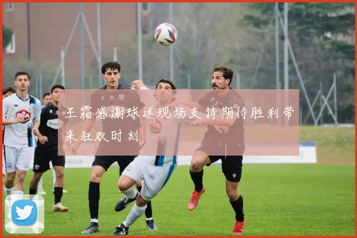 王霜感谢球迷现场支持期待胜利带来狂欢时刻