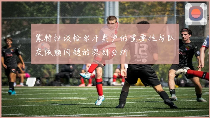 蒙特拉谈恰尔汗奥卢的重要性与队友依赖问题的深刻分析