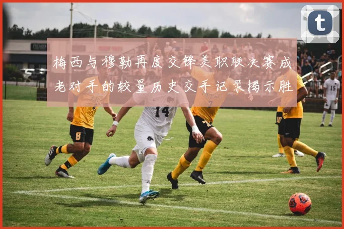 梅西与穆勒再度交锋美职联决赛成老对手的较量历史交手记录揭示胜负关系