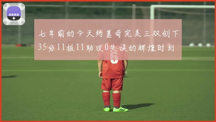 七年前的今天约基奇完美三双创下35分11板11助攻0失误的辉煌时刻