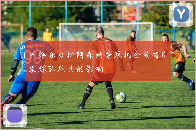 内维尔分析阿森纳争冠机会或将引发球队压力的影响