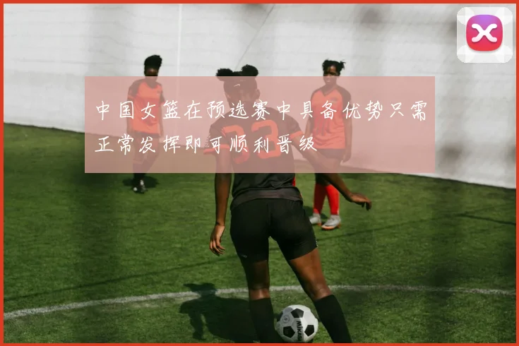 中国女篮在预选赛中具备优势只需正常发挥即可顺利晋级