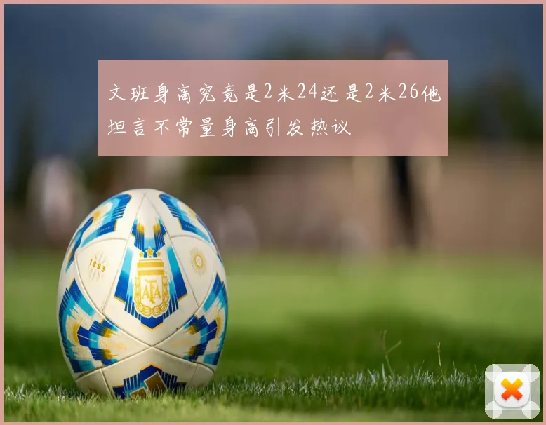 文班身高究竟是2米24还是2米26他坦言不常量身高引发热议