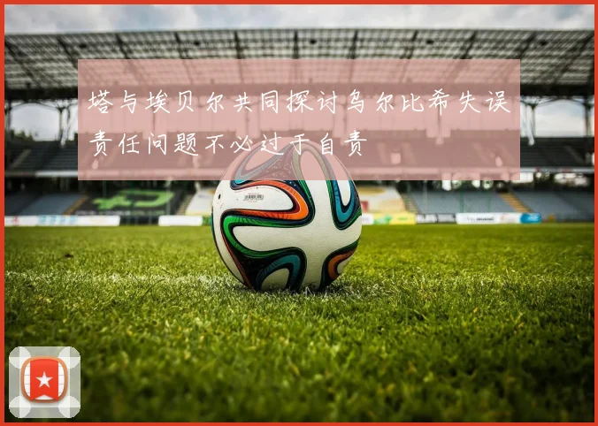 塔与埃贝尔共同探讨乌尔比希失误责任问题不必过于自责