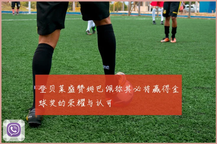 登贝莱盛赞姆巴佩称其必将赢得金球奖的荣耀与认可