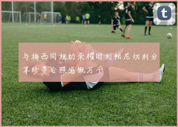 与梅西同框的荣耀时刻帕尼切利分享珍贵合照感慨万千