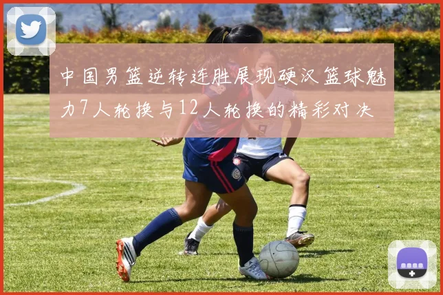中国男篮逆转连胜展现硬汉篮球魅力7人轮换与12人轮换的精彩对决