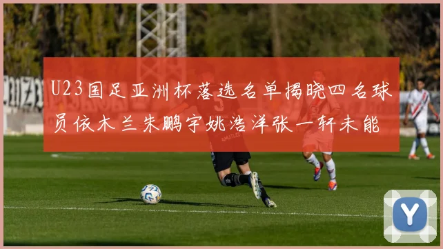 U23国足亚洲杯落选名单揭晓四名球员依木兰朱鹏宇姚浩洋张一轩未能入选