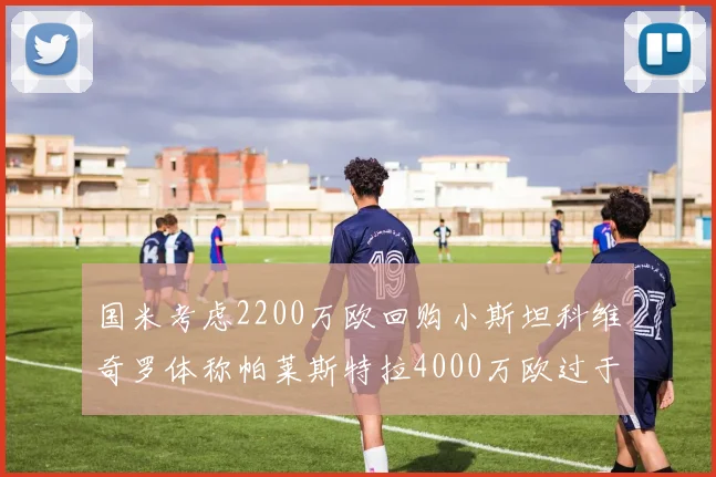 国米考虑2200万欧回购小斯坦科维奇罗体称帕莱斯特拉4000万欧过于昂贵